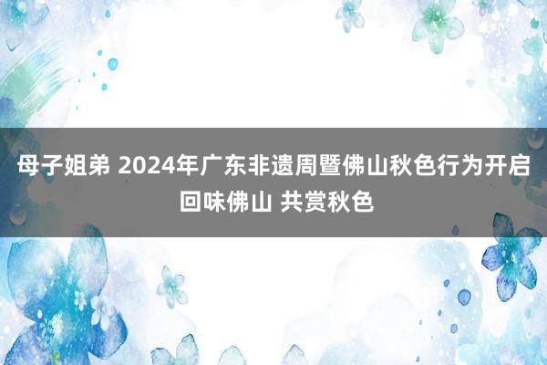 母子姐弟 2024年广东非遗周暨佛山秋色行为开启 回味佛山 共赏秋色