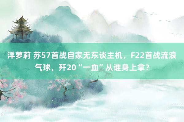 洋萝莉 苏57首战自家无东谈主机，F22首战流浪气球，歼20“一血”从谁身上拿？