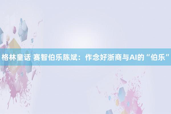 格林童话 赛智伯乐陈斌：作念好浙商与AI的“伯乐”