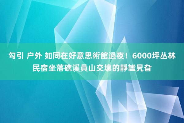 勾引 户外 如同在好意思術館過夜！6000坪丛林民宿　坐落礁溪員山交壤的靜謐旯旮