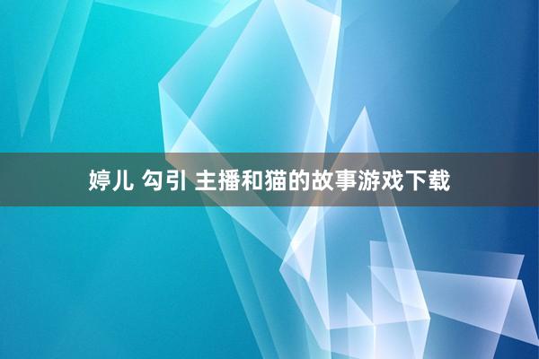 婷儿 勾引 主播和猫的故事游戏下载