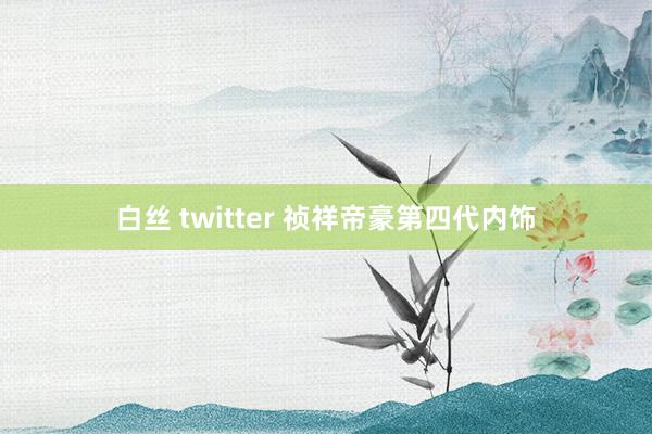 白丝 twitter 祯祥帝豪第四代内饰