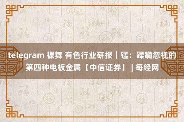 telegram 裸舞 有色行业研报｜锰：蹂躏忽视的第四种电板金属【中信证券】 | 每经网