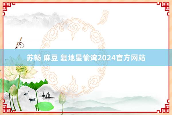 苏畅 麻豆 复地星愉湾2024官方网站