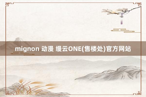 mignon 动漫 缦云ONE(售楼处)官方网站