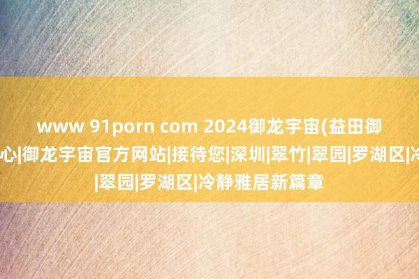 www 91porn com 2024御龙宇宙(益田御龙宇宙)营销中心|御龙宇宙官方网站|接待您|深圳|翠竹|翠园|罗湖区|冷静雅居新篇章