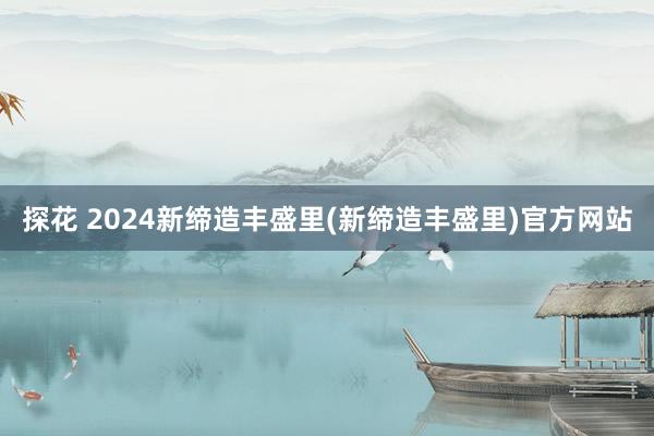 探花 2024新缔造丰盛里(新缔造丰盛里)官方网站