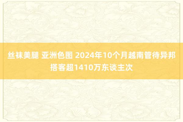 丝袜美腿 亚洲色图 2024年10个月越南管待异邦搭客超1410万东谈主次