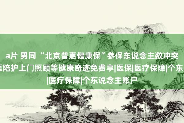 a片 男同 “北京普惠健康保”参保东说念主数冲突200万 就医陪护上门照顾等健康奇迹免费享|医保|医疗保障|个东说念主账户