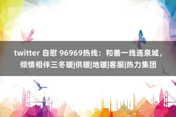 twitter 自慰 96969热线：和善一线连泉城，倾情相伴三冬暖|供暖|地暖|客服|热力集团