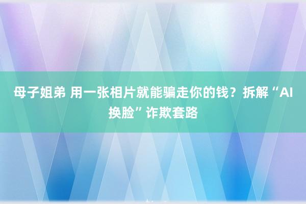 母子姐弟 用一张相片就能骗走你的钱？拆解“AI换脸”诈欺套路