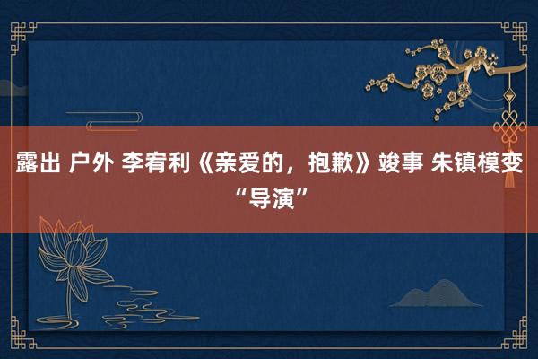 露出 户外 李宥利《亲爱的，抱歉》竣事 朱镇模变“导演”