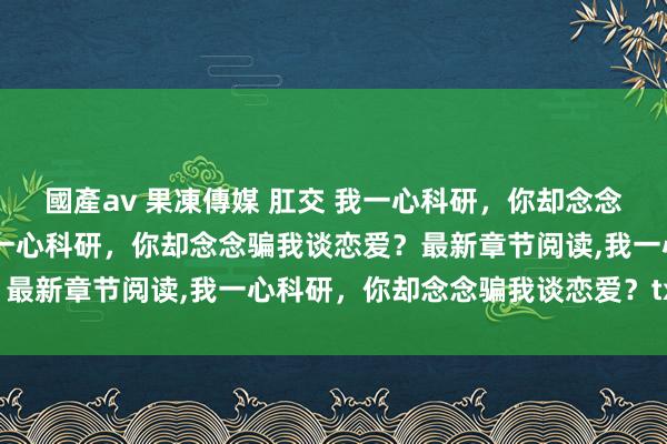 國產av 果凍傳媒 肛交 我一心科研，你却念念骗我谈恋爱？无弹窗，我一心科研，你却念念骗我谈恋爱？最新章节阅读，我一心科研，你却念念骗我谈恋爱？txt全集