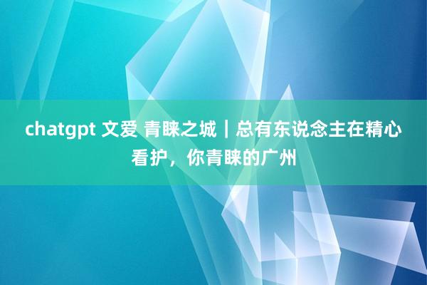 chatgpt 文爱 青睐之城｜总有东说念主在精心看护，你青睐的广州