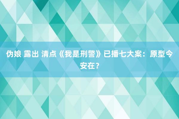 伪娘 露出 清点《我是刑警》已播七大案：原型今安在？