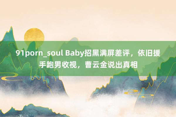 91porn_soul Baby招黑满屏差评，依旧援手跑男收视，曹云金说出真相