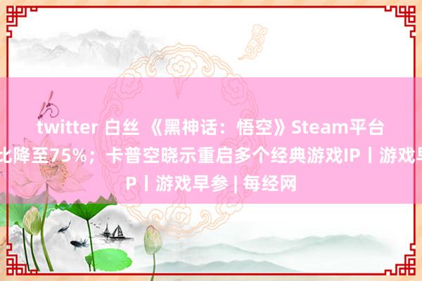 twitter 白丝 《黑神话：悟空》Steam平台中国玩家占比降至75%；卡普空晓示重启多个经典游戏IP丨游戏早参 | 每经网