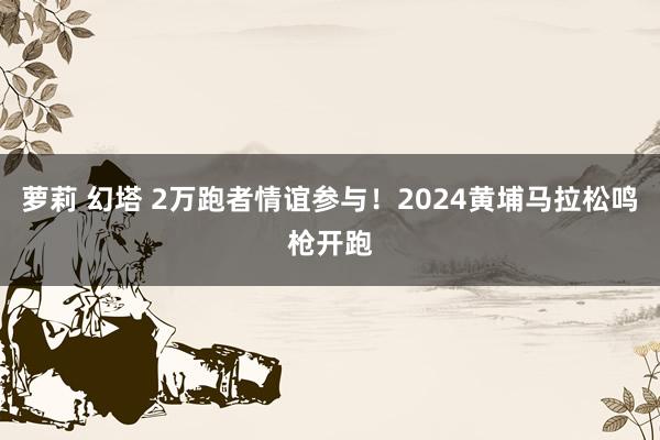 萝莉 幻塔 2万跑者情谊参与！2024黄埔马拉松鸣枪开跑