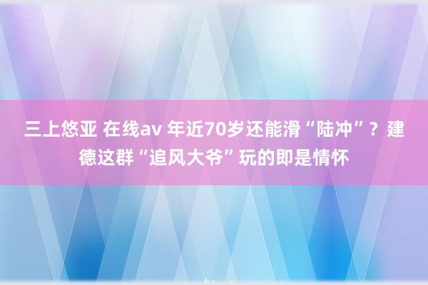 三上悠亚 在线av 年近70岁还能滑“陆冲”？建德这群“追风大爷”玩的即是情怀