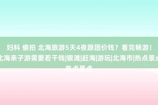 妇科 偷拍 北海旅游5天4夜跟团价钱？看完畅游！北海亲子游需要若干钱|银滩|赶海|游玩|北海市|热点景点