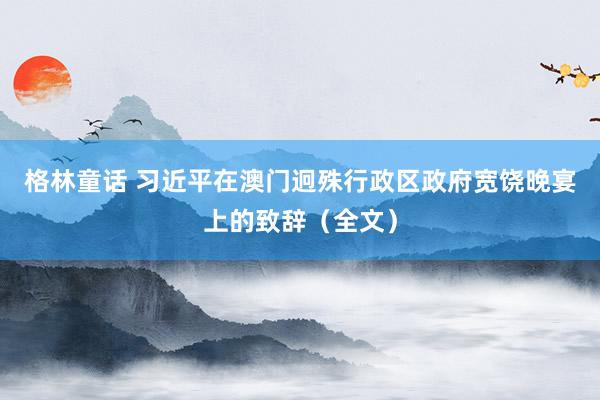 格林童话 习近平在澳门迥殊行政区政府宽饶晚宴上的致辞（全文）