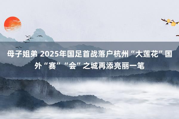 母子姐弟 2025年国足首战落户杭州“大莲花”国外“赛”“会”之城再添亮丽一笔