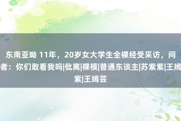 东南亚呦 11年，20岁女大学生全裸经受采访，问记者：你们敢看我吗|仳离|裸模|普通东谈主|苏紫紫|王嫣芸