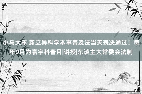 小马大车 新立异科学本事普及法当天表决通过！每年9月为寰宇科普月|讲授|东谈主大常委会法制