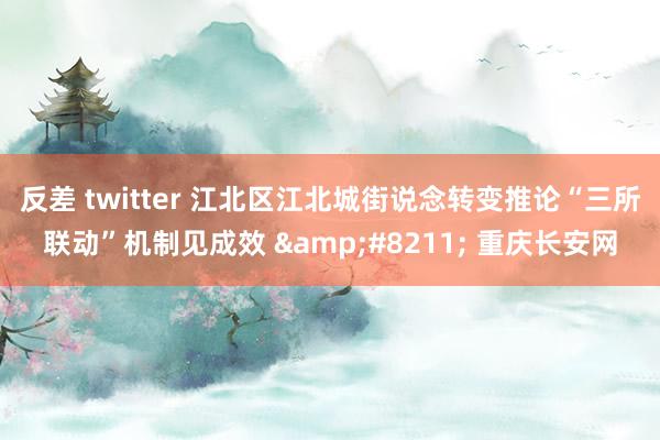 反差 twitter 江北区江北城街说念转变推论“三所联动”机制见成效 &#8211; 重庆长安网